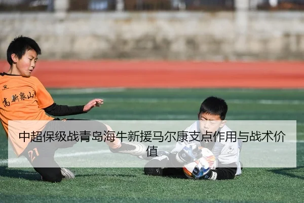 中超保级战青岛海牛新援马尔康支点作用与战术价值