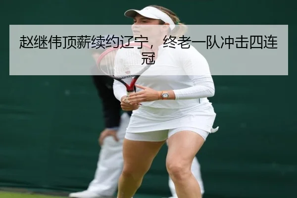 赵继伟顶薪续约辽宁，终老一队冲击四连冠