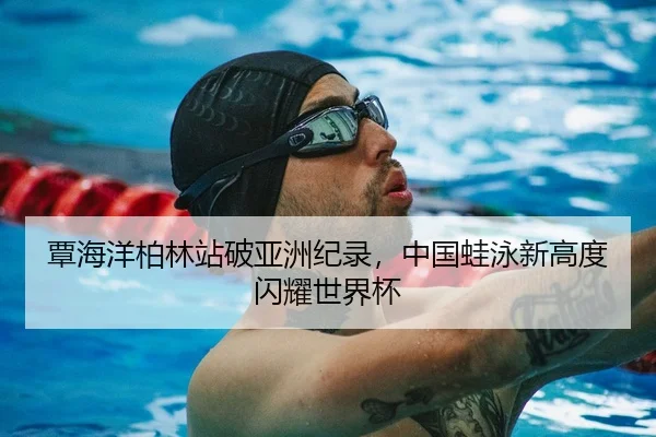 覃海洋柏林站破亚洲纪录，中国蛙泳新高度闪耀世界杯