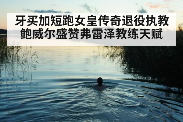牙买加短跑女皇传奇退役执教 鲍威尔盛赞弗雷泽教练天赋