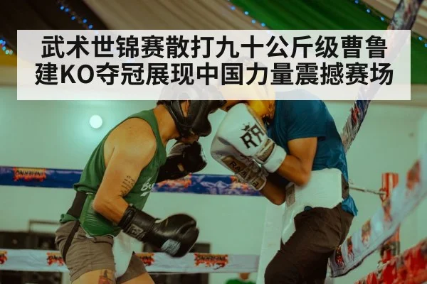 武术世锦赛散打九十公斤级曹鲁建KO夺冠展现中国力量震撼赛场